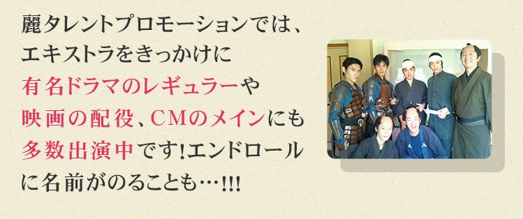 エキストラをきっかけに有名ドラマのレギュラーや映画の配役、CMのメインにも多数出演中です！エンドロールに名前がのることも…！！！