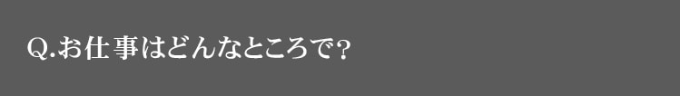 Q.お仕事はどんなところで？