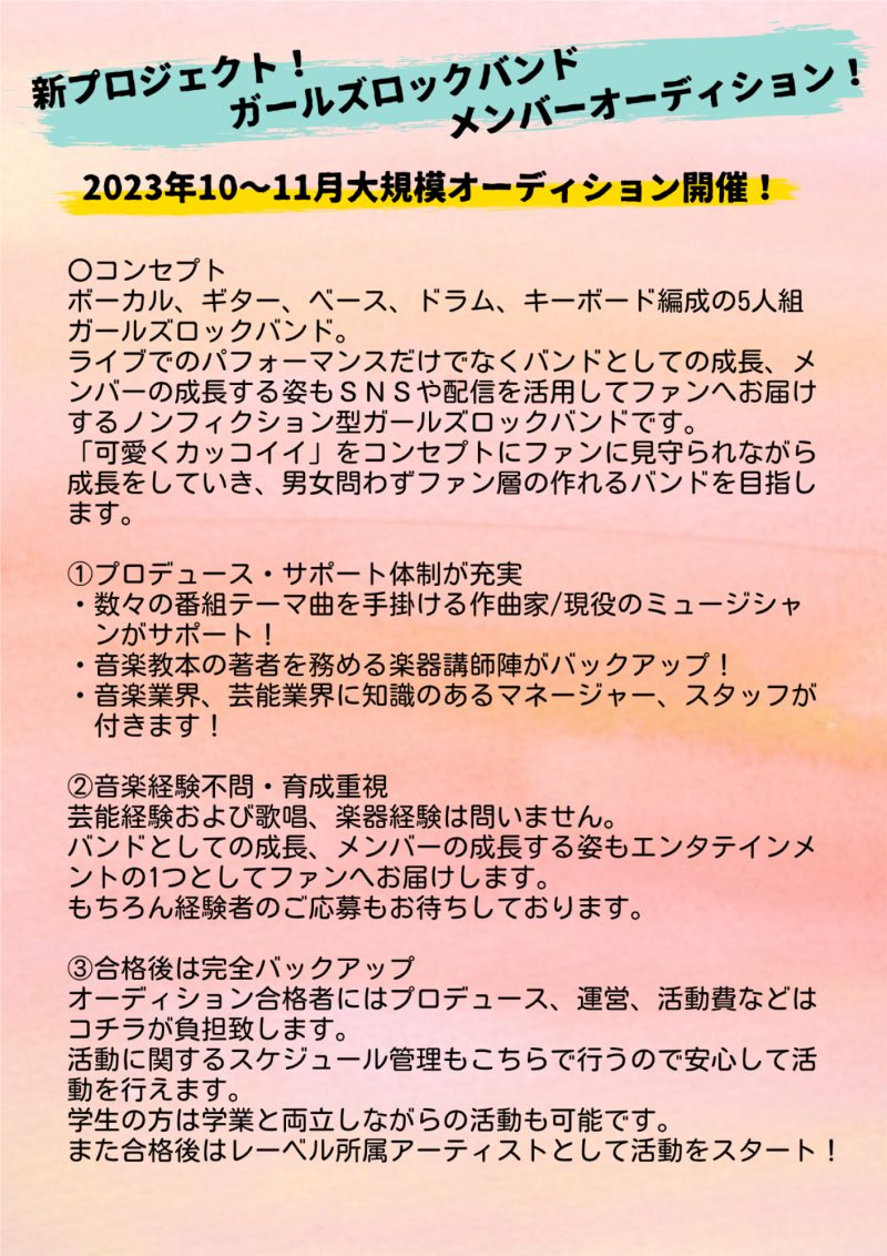 〇コンセプト
ボーカル、ギター、ベース、ドラム、キーボード編成の5人組ガールズロックバンド。
ライブでのパフォーマンスだけでなくバンドとしての成長、メンバーの成長する姿もＳＮＳや配信を活用してファンへお届けするノンフィクション型ガールズロックバンドです。
「可愛くカッコイイ」をコンセプトにファンに見守られながら成長をしていき、男女問わずファン層の作れるバンドを目指します。

①プロデュース・サポート体制が充実
・数々の番組テーマ曲を手掛ける作曲家/現役のミュージシャンがサポート！
・音楽教本の著者を務める楽器講師陣がバックアップ！
・音楽業界、芸能業界に知識のあるマネージャー、スタッフが付きます！

②音楽経験不問・育成重視
芸能経験および歌唱、楽器経験は問いません。
バンドとしての成長、メンバーの成長する姿もエンタテインメントの1つとしてファンへお届けします。
もちろん経験者のご応募もお待ちしております。

③合格後は完全バックアップ
オーディション合格者にはプロデュース、運営、活動費などはコチラが負担致します。
活動に関するスケジュール管理もこちらで行うので安心して活動を行えます。
学生の方は学業と両立しながらの活動も可能です。 
また合格後はレーベル所属アーティストとして活動をスタート！
