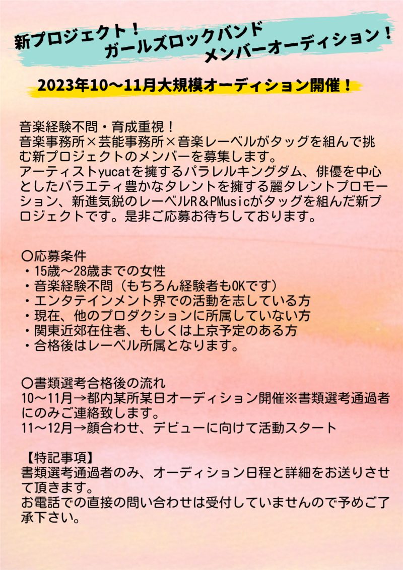音楽経験不問・育成重視！
音楽事務所×芸能事務所×音楽レーベルがタッグを組んで挑む新プロジェクトのメンバーを募集します。
アーティストYucatを擁するパラレルキングダム、俳優を中心としたバラエティ豊かなタレントを擁する麗タレントプロモーション、新進気鋭のレーベルR＆PMusicがタッグを組んだ新プロジェクトです。是非ご応募お待ちしております。
〇応募条件
・15歳～28歳までの女性
・音楽経験不問（もちろん経験者もOKです）
・エンタテインメント界での活動を志している方
・現在、他のプロダクションに所属していない方
・関東近郊在住者、もしくは上京予定のある方
・合格後はレーベル所属となります。
【特記事項】
書類選考通過者のみ、オーディション日程と詳細をお送りさせて頂きます。
お電話での直接の問い合わせは受付していませんので予めご了承下さい。
